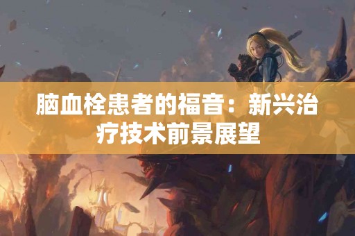 脑血栓患者的福音：新兴治疗技术前景展望
