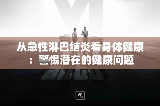 从急性淋巴结炎看身体健康：警惕潜在的健康问题