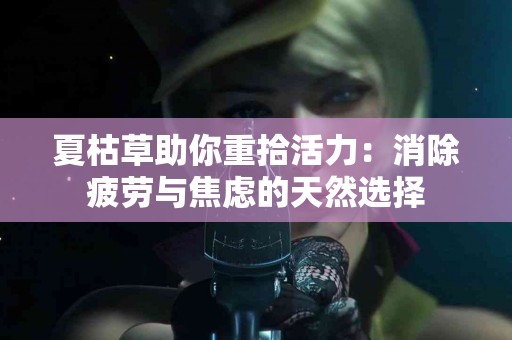 夏枯草助你重拾活力：消除疲劳与焦虑的天然选择