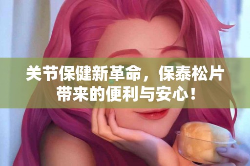 关节保健新革命，保泰松片带来的便利与安心！
