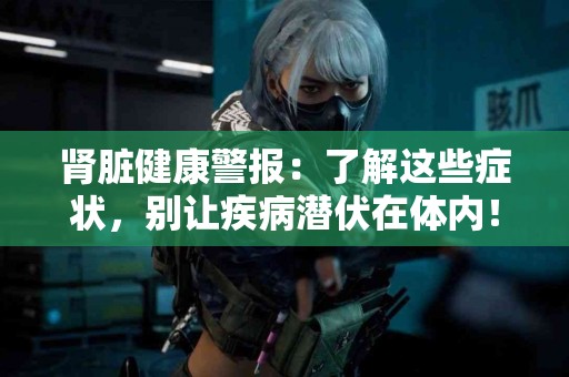 肾脏健康警报:了解这些症状,别让疾病潜伏在体内! 肾脏健康警报:了解这些症状,别让疾病潜伏在体内!