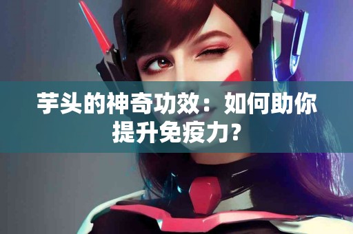 芋头的神奇功效：如何助你提升免疫力？