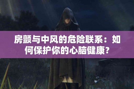 房颤与中风的危险联系：如何保护你的心脑健康？