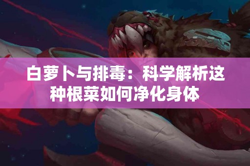白萝卜与排毒：科学解析这种根菜如何净化身体