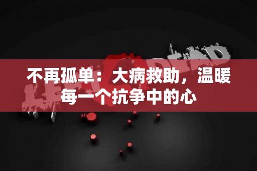 不再孤单：大病救助，温暖每一个抗争中的心