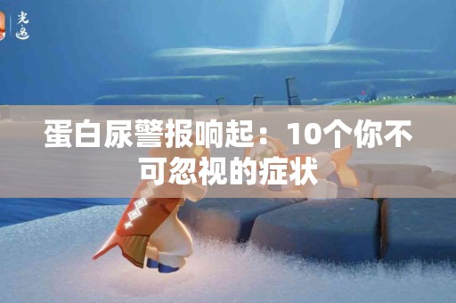 蛋白尿警报响起：10个你不可忽视的症状