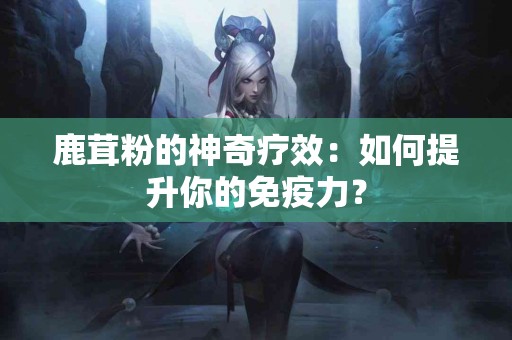 鹿茸粉的神奇疗效：如何提升你的免疫力？