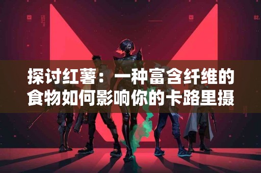 探讨红薯：一种富含纤维的食物如何影响你的卡路里摄入