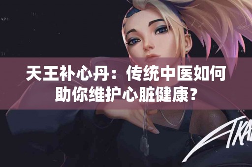 天王补心丹：传统中医如何助你维护心脏健康？