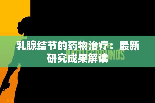 乳腺结节的药物治疗：最新研究成果解读