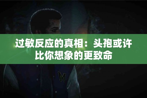 过敏反应的真相：头孢或许比你想象的更致命
