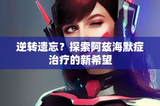 逆转遗忘？探索阿兹海默症治疗的新希望