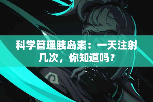 科学管理胰岛素：一天注射几次，你知道吗？