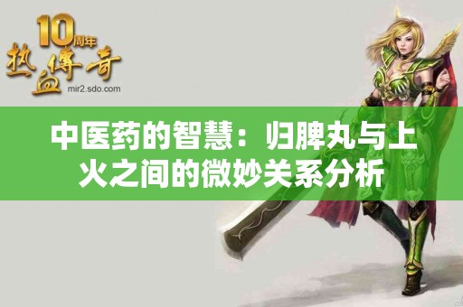 中医药的智慧：归脾丸与上火之间的微妙关系分析
