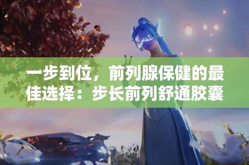 一步到位，前列腺保健的最佳选择：步长前列舒通胶囊