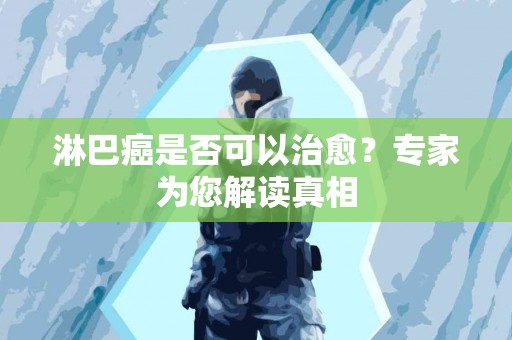 淋巴癌是否可以治愈？专家为您解读真相