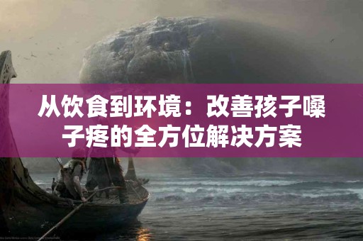 从饮食到环境：改善孩子嗓子疼的全方位解决方案
