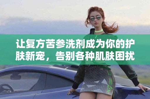让复方苦参洗剂成为你的护肤新宠，告别各种肌肤困扰！