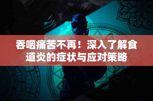 吞咽痛苦不再！深入了解食道炎的症状与应对策略