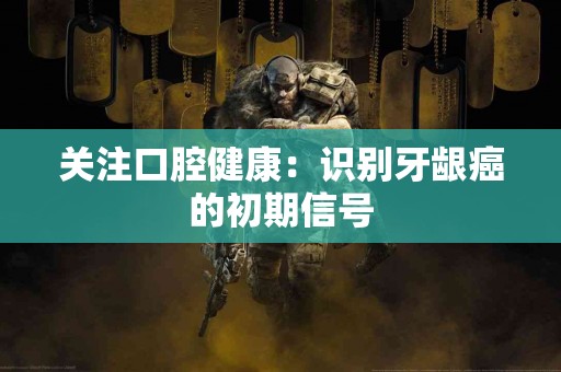 关注口腔健康：识别牙龈癌的初期信号