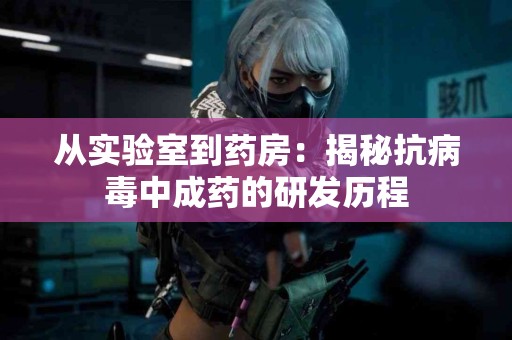 从实验室到药房：揭秘抗病毒中成药的研发历程