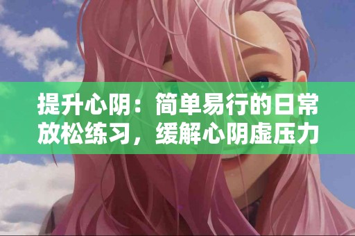提升心阴：简单易行的日常放松练习，缓解心阴虚压力