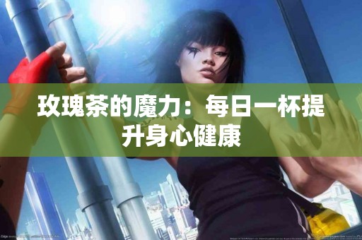 玫瑰茶的魔力：每日一杯提升身心健康