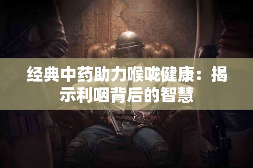 经典中药助力喉咙健康：揭示利咽背后的智慧
