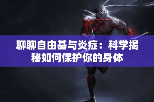 聊聊自由基与炎症：科学揭秘如何保护你的身体