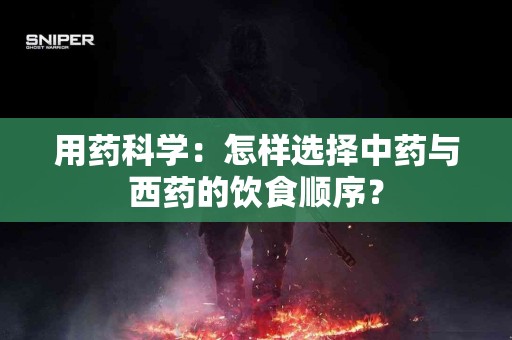 用药科学：怎样选择中药与西药的饮食顺序？