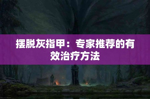 摆脱灰指甲：专家推荐的有效治疗方法