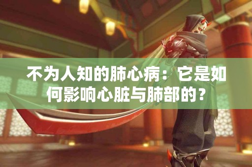 不为人知的肺心病：它是如何影响心脏与肺部的？