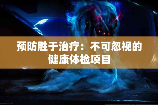 预防胜于治疗：不可忽视的健康体检项目