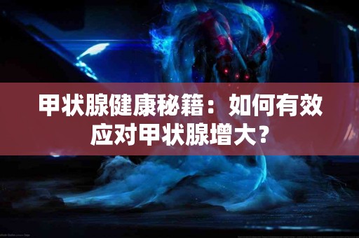 甲状腺健康秘籍：如何有效应对甲状腺增大？