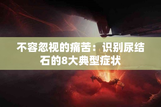 不容忽视的痛苦：识别尿结石的8大典型症状