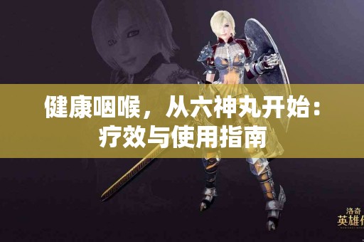 健康咽喉，从六神丸开始：疗效与使用指南