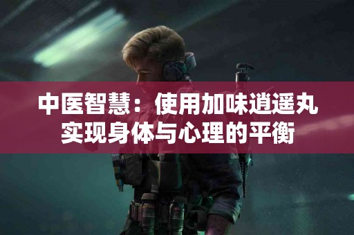 中医智慧：使用加味逍遥丸实现身体与心理的平衡