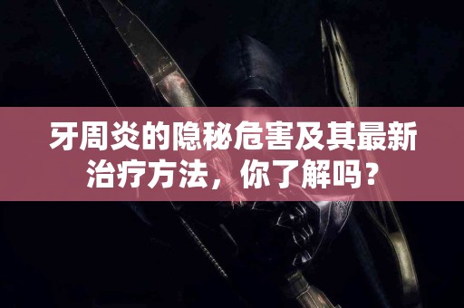 牙周炎的隐秘危害及其最新治疗方法，你了解吗？