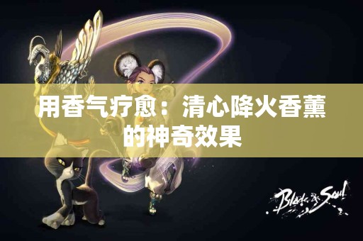 用香气疗愈：清心降火香薰的神奇效果