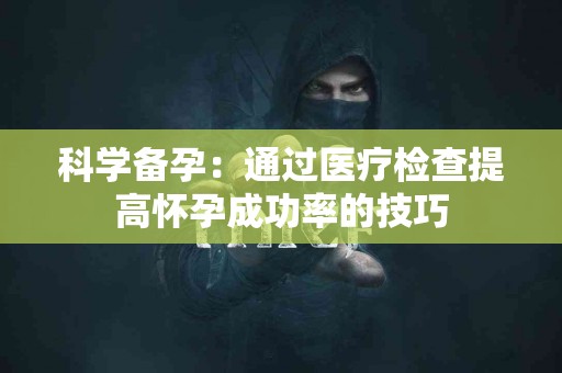 科学备孕：通过医疗检查提高怀孕成功率的技巧