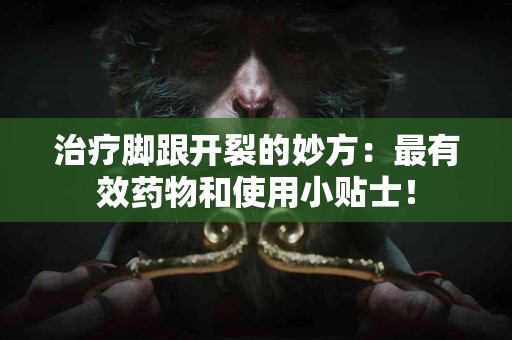 治疗脚跟开裂的妙方：最有效药物和使用小贴士！