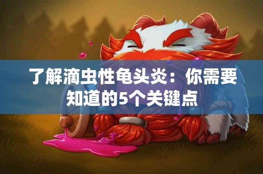 了解滴虫性龟头炎：你需要知道的5个关键点