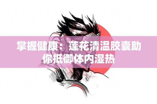 掌握健康：莲花清温胶囊助你抵御体内湿热