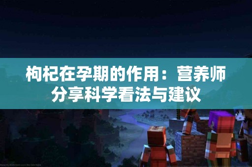 枸杞在孕期的作用：营养师分享科学看法与建议