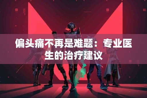 偏头痛不再是难题：专业医生的治疗建议