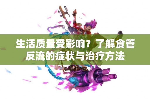 生活质量受影响？了解食管反流的症状与治疗方法