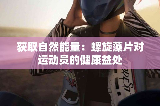 获取自然能量：螺旋藻片对运动员的健康益处