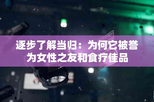 逐步了解当归：为何它被誉为女性之友和食疗佳品