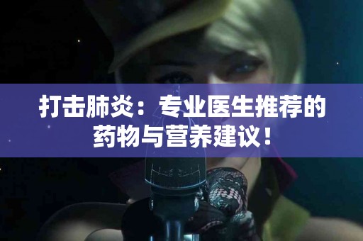 打击肺炎：专业医生推荐的药物与营养建议！