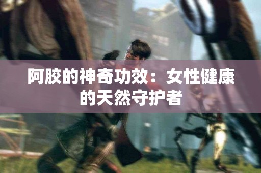 阿胶的神奇功效：女性健康的天然守护者